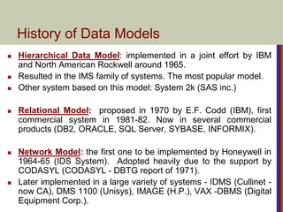 History of Data Models
 Hierarchical Data Model: implemented in a joint effort by IBM
and North American Rockwell around 1965.
 Resulted in the IMS family of systems. The most popular model.
 Other system based on this model: System 2k (SAS inc.)
 Relational Model: proposed in 1970 by E.F. Codd (IBM), first
commercial system in 1981-82. Now in several commercial
products (DB2, ORACLE, SQL Server, SYBASE, INFORMIX).
 Network Model: the first one to be implemented by Honeywell in
1964-65 (IDS System). Adopted heavily due to the support by
CODASYL (CODASYL - DBTG report of 1971).
 Later implemented in a large variety of systems - IDMS (Cullinet -
now CA), DMS 1100 (Unisys), IMAGE (H.P.), VAX -DBMS (Digital
Equipment Corp.).
 
