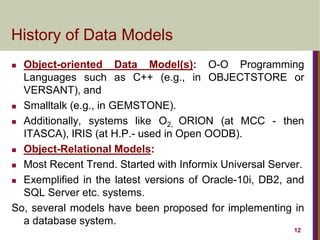 12
History of Data Models
 Object-oriented Data Model(s): O-O Programming
Languages such as C++ (e.g., in OBJECTSTORE or
VERSANT), and
 Smalltalk (e.g., in GEMSTONE).
 Additionally, systems like O2, ORION (at MCC - then
ITASCA), IRIS (at H.P.- used in Open OODB).
 Object-Relational Models:
 Most Recent Trend. Started with Informix Universal Server.
 Exemplified in the latest versions of Oracle-10i, DB2, and
SQL Server etc. systems.
So, several models have been proposed for implementing in
a database system.
 