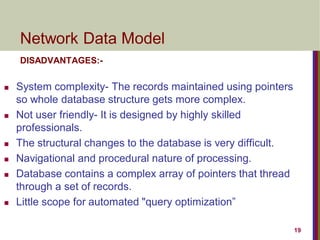 19
Network Data Model
DISADVANTAGES:-
 System complexity- The records maintained using pointers
so whole database structure gets more complex.
 Not user friendly- It is designed by highly skilled
professionals.
 The structural changes to the database is very difficult.
 Navigational and procedural nature of processing.
 Database contains a complex array of pointers that thread
through a set of records.
 Little scope for automated "query optimization”
 