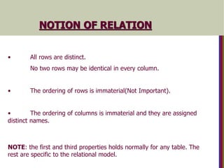 • All rows are distinct.
No two rows may be identical in every column.
• The ordering of rows is immaterial(Not Important).
• The ordering of columns is immaterial and they are assigned
distinct names.
NOTE: the first and third properties holds normally for any table. The
rest are specific to the relational model.
NOTION OF RELATION
 