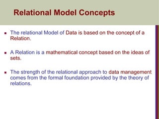 Relational Model Concepts
 The relational Model of Data is based on the concept of a
Relation.
 A Relation is a mathematical concept based on the ideas of
sets.
 The strength of the relational approach to data management
comes from the formal foundation provided by the theory of
relations.
 