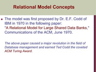 Relational Model Concepts
 The model was first proposed by Dr. E.F. Codd of
IBM in 1970 in the following paper:
"A Relational Model for Large Shared Data Banks,"
Communications of the ACM, June 1970.
The above paper caused a major revolution in the field of
Database management and earned Ted Codd the coveted
ACM Turing Award.
 
