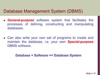 Slide 1- 17
Database Management System (DBMS)
 General-purpose software system that facilitates the
processes of defining, constructing and manipulating
databases.
 Can also write your own set of programs to create and
maintain the database, i.e. your own Special-purpose
DBMS software.
Database + Software == Database System
 