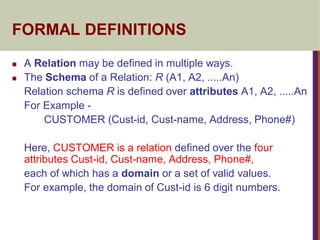FORMAL DEFINITIONS
 A Relation may be defined in multiple ways.
 The Schema of a Relation: R (A1, A2, .....An)
Relation schema R is defined over attributes A1, A2, .....An
For Example -
CUSTOMER (Cust-id, Cust-name, Address, Phone#)
Here, CUSTOMER is a relation defined over the four
attributes Cust-id, Cust-name, Address, Phone#,
each of which has a domain or a set of valid values.
For example, the domain of Cust-id is 6 digit numbers.
 