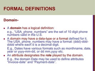 FORMAL DEFINITIONS
Domain-
 A domain has a logical definition:
e.g., “USA_phone_numbers” are the set of 10 digit phone
numbers valid in the U.S.
 A domain may have a data-type or a format defined for it.
The USA_phone_numbers may have a format: (ddd)-ddd-
dddd where each d is a decimal digit.
E.g., Dates have various formats such as monthname, date,
year or yyyy-mm-dd, or dd mm,yyyy etc.
 An attribute designates the role played by the domain.
E.g., the domain Date may be used to define attributes
“Invoice-date” and “Payment-date”.
 