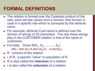 FORMAL DEFINITIONS
 The relation is formed over the Cartesian product of the
sets; each set has values from a domain; that domain is
used in a specific role which is conveyed by the attribute
name.
 For example, attribute Cust-name is defined over the
domain of strings of 25 characters. The role these strings
play in the CUSTOMER relation is that of the name of
customers.
 Formally, Given R(A1, A2, .........., An)
r(R)  dom (A1) X dom (A2) X ....X dom(An)
 R: schema of the relation
 r of R: a specific "value" or population of R.
 R is also called the intension of a relation
 r is also called the extension of a relation
 