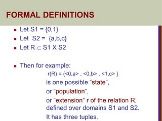 FORMAL DEFINITIONS
 Let S1 = {0,1}
 Let S2 = {a,b,c}
 Let R  S1 X S2
 Then for example:
r(R) = {<0,a> , <0,b> , <1,c> }
is one possible “state”,
or “population”,
or “extension” r of the relation R,
defined over domains S1 and S2.
It has three tuples.
 