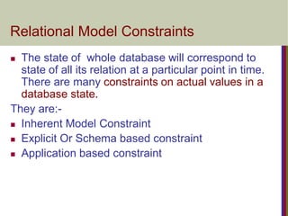 Relational Model Constraints
 The state of whole database will correspond to
state of all its relation at a particular point in time.
There are many constraints on actual values in a
database state.
They are:-
 Inherent Model Constraint
 Explicit Or Schema based constraint
 Application based constraint
 