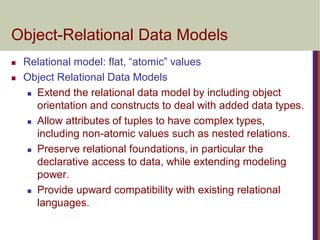 Object-Relational Data Models
 Relational model: flat, “atomic” values
 Object Relational Data Models
 Extend the relational data model by including object
orientation and constructs to deal with added data types.
 Allow attributes of tuples to have complex types,
including non-atomic values such as nested relations.
 Preserve relational foundations, in particular the
declarative access to data, while extending modeling
power.
 Provide upward compatibility with existing relational
languages.
 