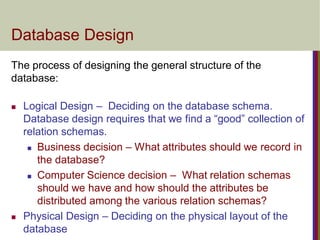 Database Design
 Logical Design – Deciding on the database schema.
Database design requires that we find a “good” collection of
relation schemas.
 Business decision – What attributes should we record in
the database?
 Computer Science decision – What relation schemas
should we have and how should the attributes be
distributed among the various relation schemas?
 Physical Design – Deciding on the physical layout of the
database
The process of designing the general structure of the
database:
 