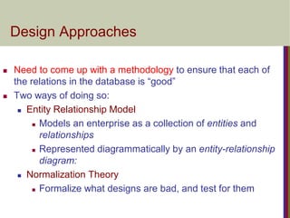 Design Approaches
 Need to come up with a methodology to ensure that each of
the relations in the database is “good”
 Two ways of doing so:
 Entity Relationship Model
 Models an enterprise as a collection of entities and
relationships
 Represented diagrammatically by an entity-relationship
diagram:
 Normalization Theory
 Formalize what designs are bad, and test for them
 