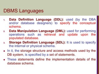 DBMS Languages
1. Data Definition Language (DDL): used (by the DBA
and/or database designers) to specify the conceptual
schema.
2. Data Manipulation Language (DML): used for performing
operations such as retrieval and update upon the
populated database.
3. Storage Definition Language (SDL): It is used to specify
the internal or physical schema.
 In it, the storage structure and access methods used by the
DB system, is specified by a set of statements.
 These statements define the implementation details of the
database schema.
 