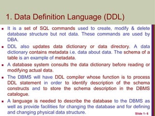  It is a set of SQL commands used to create, modify & delete
database structure but not data. These commands are used by
DBA.
 DDL also updates data dictionary or data directory. A data
dictionary contains metadata i.e. data about data. The schema of a
table is an example of metadata.
 A database system consults the data dictionary before reading or
modifying actual data.
 The DBMS will have DDL compiler whose function is to process
DDL statement in order to identify description of the schema
constructs and to store the schema description in the DBMS
catalogue.
 A language is needed to describe the database to the DBMS as
well as provide facilities for changing the database and for defining
and changing physical data structure. Slide 1- 6
1. Data Definition Language (DDL)
 