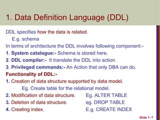 DDL specifies how the data is related.
E.g. schema
In terms of architecture the DDL involves following component:-
1. System catalogue:- Schema is stored here.
2. DDL compiler:- It translate the DDL into action.
3. Privileged commands:- An Action that only DBA can do.
Functionality of DDL:-
1. Creation of data structure supported by data model.
Eg. Create table for the relational model.
2. Modification of data structure. Eg. ALTER TABLE
3. Deletion of data structure. eg. DROP TABLE
4. Creating index. E.g. CREATE INDEX
Slide 1- 7
1. Data Definition Language (DDL)
 