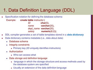  Specification notation for defining the database schema
Example: create table instructor (
ID char(5),
name varchar(20),
dept_name varchar(20),
salary numeric(8,2));
 DDL compiler generates a set of table templates stored in a data dictionary
 Data dictionary contains metadata (i.e., data about data)
 Database schema
 Integrity constraints
 Primary key (ID uniquely identifies instructors)
 Authorization
 Who can access what
 Data storage and definition language
 language in which the storage structure and access methods used by
the database system are specified
 Usually an extension of the data definition language
1. Data Definition Language (DDL)
 