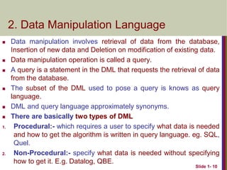 2. Data Manipulation Language
 Data manipulation involves retrieval of data from the database,
Insertion of new data and Deletion on modification of existing data.
 Data manipulation operation is called a query.
 A query is a statement in the DML that requests the retrieval of data
from the database.
 The subset of the DML used to pose a query is knows as query
language.
 DML and query language approximately synonyms.
 There are basically two types of DML
1. Procedural:- which requires a user to specify what data is needed
and how to get the algorithm is written in query language. eg. SQL,
Quel.
2. Non-Procedural:- specify what data is needed without specifying
how to get it. E.g. Datalog, QBE.
Slide 1- 10
 
