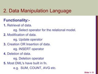 Functionality:-
1. Retrieval of data.
eg. Select operator for the relational model.
2. Modification of data.
eg. Update operator
3. Creation OR Insertion of data.
eg. INSERT operator
4. Deletion of data.
eg. Deletion operator
5. Most DML's have built in fn.
e.g. SUM, COUNT, AVG etc.
Slide 1- 11
2. Data Manipulation Language
 