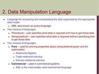  Language for accessing and manipulating the data organized by the appropriate
data model
 DML also known as query language
 Two classes of languages
 Procedural – user specifies what data is required and how to get those data
 Nonprocedural – user specifies what data is required without specifying how
to get those data
 Two classes of languages
 Pure – used for proving properties about computational power and for
optimization
 Relational Algebra
 Tuple relational calculus
 Domain relational calculus
 Commercial – used in commercial systems
 SQL is the most widely used commercial language
2. Data Manipulation Language
 