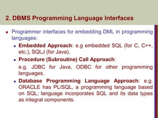 2. DBMS Programming Language Interfaces
 Programmer interfaces for embedding DML in programming
languages:
 Embedded Approach: e.g embedded SQL (for C, C++,
etc.), SQLJ (for Java).
 Procedure (Subroutine) Call Approach:
e.g. JDBC for Java, ODBC for other programming
languages.
 Database Programming Language Approach: e.g.
ORACLE has PL/SQL, a programming language based
on SQL; language incorporates SQL and its data types
as integral components.
 