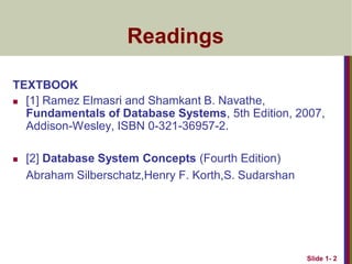 Slide 1- 2
Readings
TEXTBOOK
 [1] Ramez Elmasri and Shamkant B. Navathe,
Fundamentals of Database Systems, 5th Edition, 2007,
Addison-Wesley, ISBN 0-321-36957-2.
 [2] Database System Concepts (Fourth Edition)
Abraham Silberschatz,Henry F. Korth,S. Sudarshan
 