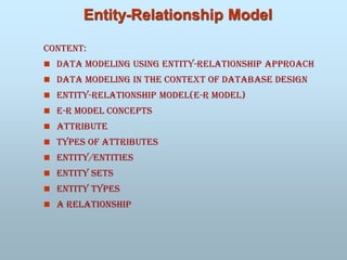 Entity-Relationship Model
Content:
 Data Modeling Using Entity-Relationship Approach
 Data Modeling In the Context of Database Design
 Entity-Relationship Model(e-r model)
 E-R Model Concepts
 Attribute
 Types of Attributes
 Entity/entities
 Entity Sets
 Entity types
 A relationship
 