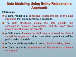 Data Modeling Using Entity-Relationship
Approach
Introduction
 A Data model is a conceptual representation of the data
structures that are required by a database.
 The data structures include the data objects, the
associations between data objects, and the rules which
govern operations on the objects.
 A Data model focuses on what data is required and how it
should be organized rather than what operations will be
performed on the data.
 A Data model is equivalent to an architect's building plans.
 A Data model is independent of hardware or software
constraints.
 