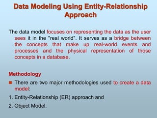The data model focuses on representing the data as the user
sees it in the "real world". It serves as a bridge between
the concepts that make up real-world events and
processes and the physical representation of those
concepts in a database.
Methodology
 There are two major methodologies used to create a data
model:
1. Entity-Relationship (ER) approach and
2. Object Model.
Data Modeling Using Entity-Relationship
Approach
 
