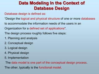 Data Modeling In the Context of
Database Design
Database design is defined as:
“Design the logical and physical structure of one or more databases
to accommodate the information needs of the users in an
Organization for a defined set of applications".
The design process roughly follows five steps:
1. Planning and analysis
2. Conceptual design
3. Logical design
4. Physical design
5. Implementation
The data model is one part of the conceptual design process.
The other, typically is the functional model.
 
