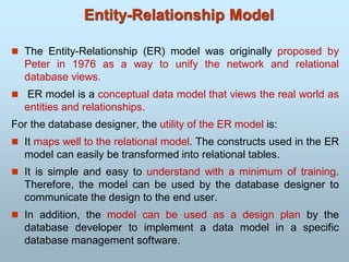  The Entity-Relationship (ER) model was originally proposed by
Peter in 1976 as a way to unify the network and relational
database views.
 ER model is a conceptual data model that views the real world as
entities and relationships.
For the database designer, the utility of the ER model is:
 It maps well to the relational model. The constructs used in the ER
model can easily be transformed into relational tables.
 It is simple and easy to understand with a minimum of training.
Therefore, the model can be used by the database designer to
communicate the design to the end user.
 In addition, the model can be used as a design plan by the
database developer to implement a data model in a specific
database management software.
Entity-Relationship Model
 