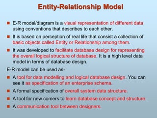  E-R model/diagram is a visual representation of different data
using conventions that describes to each other.
 It is based on perception of real life that consist a collection of
basic objects called Entity or Relationship among them.
 It was developed to facilitate database design for representing
the overall logical structure of database. It is a high level data
model in terms of database design.
E-R model can be used as-
 A tool for data modelling and logical database design. You can
see it as specification of an enterprise schema.
 A formal specification of overall system data structure.
 A tool for new comers to learn database concept and structure.
 A communication tool between designers.
Entity-Relationship Model
 