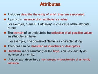  Attributes describe the entity of which they are associated.
 A particular instance of an attribute is a value.
For example, "Jane R. Hathaway" is one value of the attribute
Name.
 The domain of an attribute is the collection of all possible values
an attribute can have.
For example, The domain of Name is a character string.
 Attributes can be classified as identifiers or descriptors.
 Identifiers, more commonly called keys, uniquely identify an
instance of an entity.
 A descriptor describes a non-unique characteristic of an entity
instance.
Attributes
 