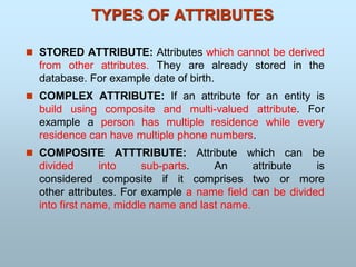  STORED ATTRIBUTE: Attributes which cannot be derived
from other attributes. They are already stored in the
database. For example date of birth.
 COMPLEX ATTRIBUTE: If an attribute for an entity is
build using composite and multi-valued attribute. For
example a person has multiple residence while every
residence can have multiple phone numbers.
 COMPOSITE ATTTRIBUTE: Attribute which can be
divided into sub-parts. An attribute is
considered composite if it comprises two or more
other attributes. For example a name field can be divided
into first name, middle name and last name.
TYPES OF ATTRIBUTES
 