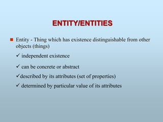  Entity - Thing which has existence distinguishable from other
objects (things)
 independent existence
described by its attributes (set of properties)
 determined by particular value of its attributes
 can be concrete or abstract
ENTITY/ENTITIES
 