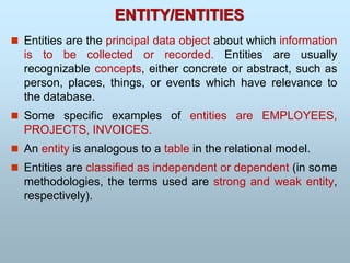  Entities are the principal data object about which information
is to be collected or recorded. Entities are usually
recognizable concepts, either concrete or abstract, such as
person, places, things, or events which have relevance to
the database.
 Some specific examples of entities are EMPLOYEES,
PROJECTS, INVOICES.
 An entity is analogous to a table in the relational model.
 Entities are classified as independent or dependent (in some
methodologies, the terms used are strong and weak entity,
respectively).
ENTITY/ENTITIES
 