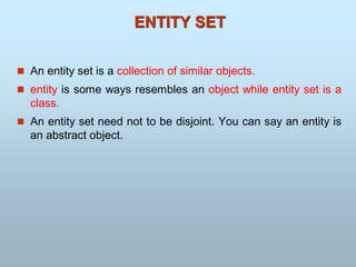  An entity set is a collection of similar objects.
 entity is some ways resembles an object while entity set is a
class.
 An entity set need not to be disjoint. You can say an entity is
an abstract object.
ENTITY SET
 