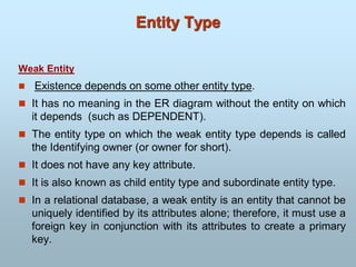 Entity Type
Weak Entity
 Existence depends on some other entity type.
 It has no meaning in the ER diagram without the entity on which
it depends (such as DEPENDENT).
 The entity type on which the weak entity type depends is called
the Identifying owner (or owner for short).
 It does not have any key attribute.
 It is also known as child entity type and subordinate entity type.
 In a relational database, a weak entity is an entity that cannot be
uniquely identified by its attributes alone; therefore, it must use a
foreign key in conjunction with its attributes to create a primary
key.
 