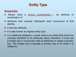 Strong Entity
 Always have a unique characteristic – an attribute or
combination of
 attributes that uniquely distinguish each occurrence of that
identity.
 It has key attribute.
 It is also known as regular entity type.
 In a relational database, a weak entity is an entity that cannot be
uniquely identified by its attributes alone; therefore, it must use
a foreign key in conjunction with its attributes to create a primary
key. The foreign key is typically a primary key of an entity it is
related to.
Entity Type
 