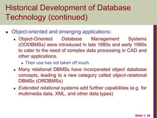 Slide 1- 24
Historical Development of Database
Technology (continued)
 Object-oriented and emerging applications:
 Object-Oriented Database Management Systems
(OODBMSs) were introduced in late 1980s and early 1990s
to cater to the need of complex data processing in CAD and
other applications.
 Their use has not taken off much.
 Many relational DBMSs have incorporated object database
concepts, leading to a new category called object-relational
DBMSs (ORDBMSs)
 Extended relational systems add further capabilities (e.g. for
multimedia data, XML, and other data types)
 