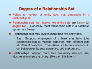 Degree of a Relationship Set
 Refers to number of entity sets that participate in a
relationship set.
 Relationship sets that involve two entity sets are binary (or
degree two). Generally, most relationship sets in a database
system are binary.
 Relationship sets may involve more than two entity sets.
 E.g. Suppose employees of a bank may have jobs
(responsibilities) at multiple branches, with different jobs
at different branches. Then there is a ternary relationship
set between entity sets employee, job and branch.
 Relationships between more than two entity sets are rare.
Most relationships are binary. (More on this later.)
 