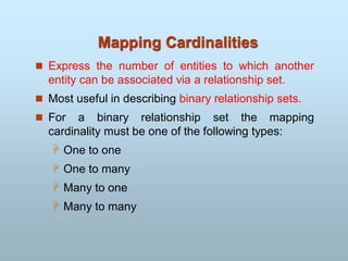 Mapping Cardinalities
 Express the number of entities to which another
entity can be associated via a relationship set.
 Most useful in describing binary relationship sets.
 For a binary relationship set the mapping
cardinality must be one of the following types:
 One to one
 One to many
 Many to one
 Many to many
 