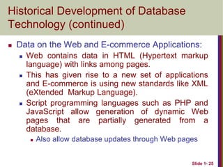 Slide 1- 25
Historical Development of Database
Technology (continued)
 Data on the Web and E-commerce Applications:
 Web contains data in HTML (Hypertext markup
language) with links among pages.
 This has given rise to a new set of applications
and E-commerce is using new standards like XML
(eXtended Markup Language).
 Script programming languages such as PHP and
JavaScript allow generation of dynamic Web
pages that are partially generated from a
database.
 Also allow database updates through Web pages
 