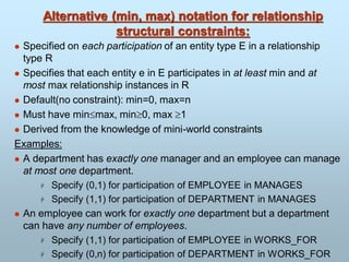 Alternative (min, max) notation for relationship
structural constraints:
 Specified on each participation of an entity type E in a relationship
type R
 Specifies that each entity e in E participates in at least min and at
most max relationship instances in R
 Default(no constraint): min=0, max=n
 Must have minmax, min0, max 1
 Derived from the knowledge of mini-world constraints
Examples:
 A department has exactly one manager and an employee can manage
at most one department.
 Specify (0,1) for participation of EMPLOYEE in MANAGES
 Specify (1,1) for participation of DEPARTMENT in MANAGES
 An employee can work for exactly one department but a department
can have any number of employees.
 Specify (1,1) for participation of EMPLOYEE in WORKS_FOR
 Specify (0,n) for participation of DEPARTMENT in WORKS_FOR
 