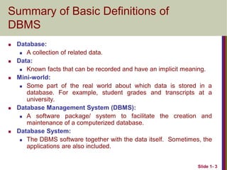 Slide 1- 3
Summary of Basic Definitions of
DBMS
 Database:
 A collection of related data.
 Data:
 Known facts that can be recorded and have an implicit meaning.
 Mini-world:
 Some part of the real world about which data is stored in a
database. For example, student grades and transcripts at a
university.
 Database Management System (DBMS):
 A software package/ system to facilitate the creation and
maintenance of a computerized database.
 Database System:
 The DBMS software together with the data itself. Sometimes, the
applications are also included.
 