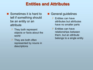 Entities and Attributes
 Sometimes it is hard to
tell if something should
be an entity or an
attribute
 They both represent
objects or facts about the
world
 They are both often
represented by nouns in
descriptions
 General guidelines
 Entities can have
attributes but attributes
have no smaller parts
 Entities can have
relationships between
them, but an attribute
belongs to a single entity
 
