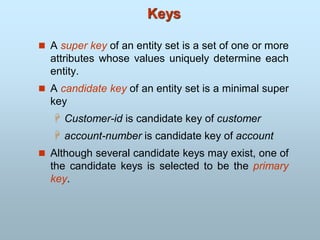 Keys
 A super key of an entity set is a set of one or more
attributes whose values uniquely determine each
entity.
 A candidate key of an entity set is a minimal super
key
 Customer-id is candidate key of customer
 account-number is candidate key of account
 Although several candidate keys may exist, one of
the candidate keys is selected to be the primary
key.
 