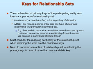 Keys for Relationship Sets
 The combination of primary keys of the participating entity sets
forms a super key of a relationship set.
 (customer-id, account-number) is the super key of depositor
 NOTE: this means a pair of entity sets can have at most one
relationship in a particular relationship set.
 E.g. if we wish to track all access-dates to each account by each
customer, we cannot assume a relationship for each access.
We can use a multivalued attribute though
 Must consider the mapping cardinality of the relationship set
when deciding the what are the candidate keys
 Need to consider semantics of relationship set in selecting the
primary key in case of more than one candidate key
 