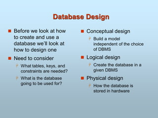 Database Design
 Before we look at how
to create and use a
database we’ll look at
how to design one
 Need to consider
 What tables, keys, and
constraints are needed?
 What is the database
going to be used for?
 Conceptual design
 Build a model
independent of the choice
of DBMS
 Logical design
 Create the database in a
given DBMS
 Physical design
 How the database is
stored in hardware
 