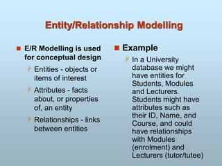 Entity/Relationship Modelling
 E/R Modelling is used
for conceptual design
 Entities - objects or
items of interest
 Attributes - facts
about, or properties
of, an entity
 Relationships - links
between entities
 Example
 In a University
database we might
have entities for
Students, Modules
and Lecturers.
Students might have
attributes such as
their ID, Name, and
Course, and could
have relationships
with Modules
(enrolment) and
Lecturers (tutor/tutee)
 