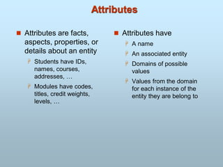 Attributes
 Attributes are facts,
aspects, properties, or
details about an entity
 Students have IDs,
names, courses,
addresses, …
 Modules have codes,
titles, credit weights,
levels, …
 Attributes have
 A name
 An associated entity
 Domains of possible
values
 Values from the domain
for each instance of the
entity they are belong to
 