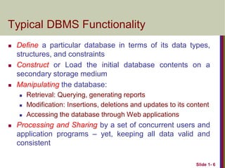 Slide 1- 6
Typical DBMS Functionality
 Define a particular database in terms of its data types,
structures, and constraints
 Construct or Load the initial database contents on a
secondary storage medium
 Manipulating the database:
 Retrieval: Querying, generating reports
 Modification: Insertions, deletions and updates to its content
 Accessing the database through Web applications
 Processing and Sharing by a set of concurrent users and
application programs – yet, keeping all data valid and
consistent
 